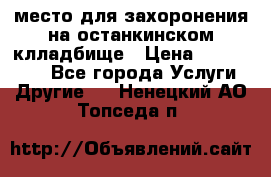 место для захоронения на останкинском клладбище › Цена ­ 1 000 000 - Все города Услуги » Другие   . Ненецкий АО,Топседа п.